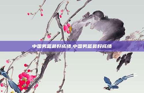 中国男篮历史最佳战绩盘点：4次世界前八的辉煌时刻